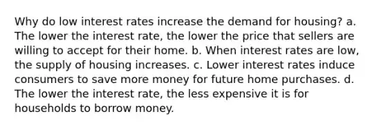 Why do low interest rates increase the demand for​ housing? a. The lower the interest​ rate, the lower the price that sellers are willing to accept for their home. b. When interest rates are​ low, the supply of housing increases. c. Lower interest rates induce consumers to save more money for future home purchases. d. The lower the interest​ rate, the less expensive it is for households to borrow money.