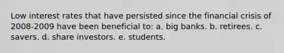 Low interest rates that have persisted since the financial crisis of 2008-2009 have been beneficial to: a. big banks. b. retirees. c. savers. d. share investors. e. students.