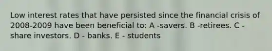 Low interest rates that have persisted since the financial crisis of 2008-2009 have been beneficial to: A -savers. B -retirees. C -share investors. D - banks. E - students