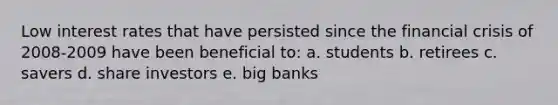 Low interest rates that have persisted since the financial crisis of 2008-2009 have been beneficial to: a. students b. retirees c. savers d. share investors e. big banks