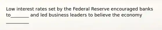 Low interest rates set by the Federal Reserve encouraged banks to________ and led business leaders to believe the economy __________