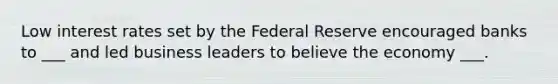 Low interest rates set by the Federal Reserve encouraged banks to ___ and led business leaders to believe the economy ___.