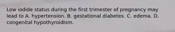 Low iodide status during the first trimester of pregnancy may lead to A. hypertension. B. gestational diabetes. C. edema. D. congenital hypothyroidism.