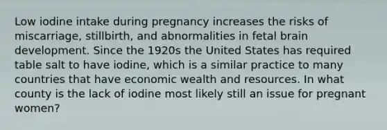 Low iodine intake during pregnancy increases the risks of miscarriage, stillbirth, and abnormalities in fetal brain development. Since the 1920s the United States has required table salt to have iodine, which is a similar practice to many countries that have economic wealth and resources. In what county is the lack of iodine most likely still an issue for pregnant women?