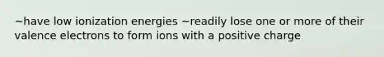 ~have low ionization energies ~readily lose one or more of their <a href='https://www.questionai.com/knowledge/knWZpHTJT4-valence-electrons' class='anchor-knowledge'>valence electrons</a> to form ions with a positive charge