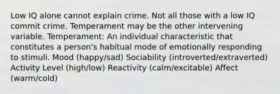 Low IQ alone cannot explain crime. Not all those with a low IQ commit crime. Temperament may be the other intervening variable. Temperament: An individual characteristic that constitutes a person's habitual mode of emotionally responding to stimuli. Mood (happy/sad) Sociability (introverted/extraverted) Activity Level (high/low) Reactivity (calm/excitable) Affect (warm/cold)