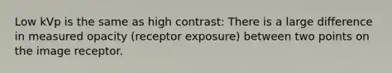 Low kVp is the same as high contrast: There is a large difference in measured opacity (receptor exposure) between two points on the image receptor.