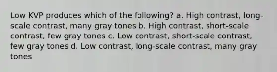 Low KVP produces which of the following? a. High contrast, long-scale contrast, many gray tones b. High contrast, short-scale contrast, few gray tones c. Low contrast, short-scale contrast, few gray tones d. Low contrast, long-scale contrast, many gray tones