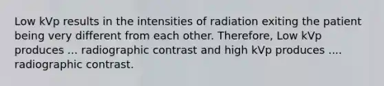 Low kVp results in the intensities of radiation exiting the patient being very different from each other. Therefore, Low kVp produces ... radiographic contrast and high kVp produces .... radiographic contrast.