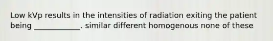 Low kVp results in the intensities of radiation exiting the patient being ____________. similar different homogenous none of these