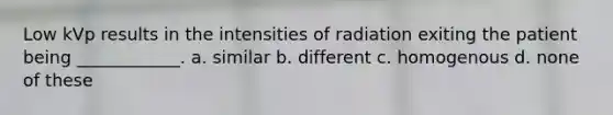 Low kVp results in the intensities of radiation exiting the patient being ____________. a. similar b. different c. homogenous d. none of these