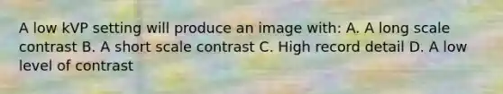 A low kVP setting will produce an image with: A. A long scale contrast B. A short scale contrast C. High record detail D. A low level of contrast