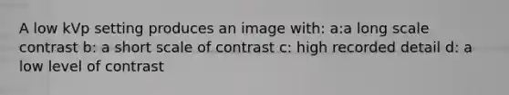 A low kVp setting produces an image with: a:a long scale contrast b: a short scale of contrast c: high recorded detail d: a low level of contrast