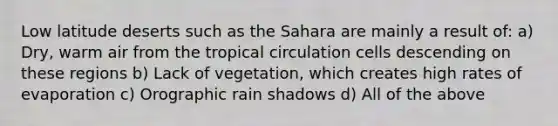 Low latitude deserts such as the Sahara are mainly a result of: a) Dry, warm air from the tropical circulation cells descending on these regions b) Lack of vegetation, which creates high rates of evaporation c) Orographic rain shadows d) All of the above