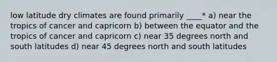 low latitude dry climates are found primarily ____* a) near the tropics of cancer and capricorn b) between the equator and the tropics of cancer and capricorn c) near 35 degrees north and south latitudes d) near 45 degrees north and south latitudes