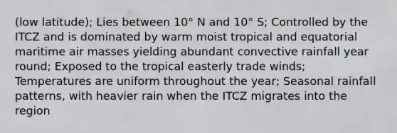 (low latitude); Lies between 10° N and 10° S; Controlled by the ITCZ and is dominated by warm moist tropical and equatorial maritime air masses yielding abundant convective rainfall year round; Exposed to the tropical easterly trade winds; Temperatures are uniform throughout the year; Seasonal rainfall patterns, with heavier rain when the ITCZ migrates into the region