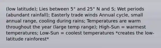 (low latitude); Lies between 5° and 25° N and S; Wet periods (abundant rainfall); Easterly trade winds Annual cycle, small annual range, cooling during rains; Temperatures are warm throughout the year (large temp range); High-Sun = warmest temperatures; Low-Sun = coolest temperatures *creates the low-latitude rainforest*