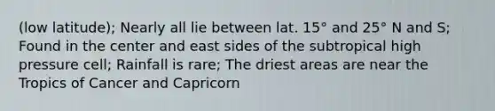 (low latitude); Nearly all lie between lat. 15° and 25° N and S; Found in the center and east sides of the subtropical high pressure cell; Rainfall is rare; The driest areas are near the Tropics of Cancer and Capricorn