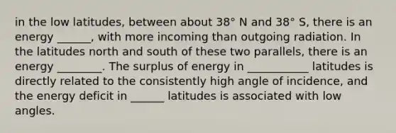 in the low latitudes, between about 38° N and 38° S, there is an energy ______, with more incoming than outgoing radiation. In the latitudes north and south of these two parallels, there is an energy ________. The surplus of energy in ___________ latitudes is directly related to the consistently high angle of incidence, and the energy deficit in ______ latitudes is associated with low angles.