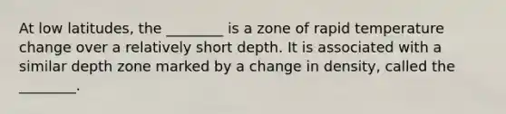 At low latitudes, the ________ is a zone of rapid temperature change over a relatively short depth. It is associated with a similar depth zone marked by a change in density, called the ________.