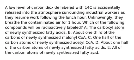 A low level of carbon dioxide labeled with 14C is accidentally released into the atmosphere surrounding industrial workers as they resume work following the lunch hour. Unknowingly, they breathe the contaminated air for 1 hour. Which of the following compounds will be radioactively labeled? A: The carboxyl atom of newly synthesized fatty acids. B: About one third of the carbons of newly synthesized malonyl CoA. C: One half of the carbon atoms of newly synthesized acetyl CoA. D: About one half of the carbon atoms of newly synthesized fatty acids. E: All of the carbon atoms of newly synthesized fatty acid.