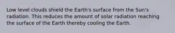 Low level clouds shield the Earth's surface from the Sun's radiation. This reduces the amount of solar radiation reaching the surface of the Earth thereby cooling the Earth.