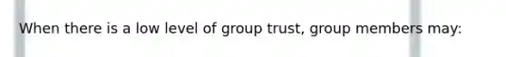 When there is a low level of group trust, group members may: