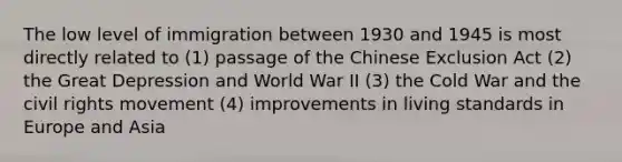 The low level of immigration between 1930 and 1945 is most directly related to (1) passage of the Chinese Exclusion Act (2) the Great Depression and World War II (3) the Cold War and the civil rights movement (4) improvements in living standards in Europe and Asia