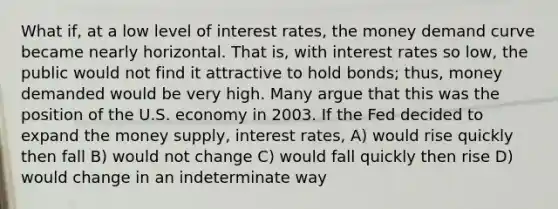 What if, at a low level of interest rates, the money demand curve became nearly horizontal. That is, with interest rates so low, the public would not find it attractive to hold bonds; thus, money demanded would be very high. Many argue that this was the position of the U.S. economy in 2003. If the Fed decided to expand the money supply, interest rates, A) would rise quickly then fall B) would not change C) would fall quickly then rise D) would change in an indeterminate way