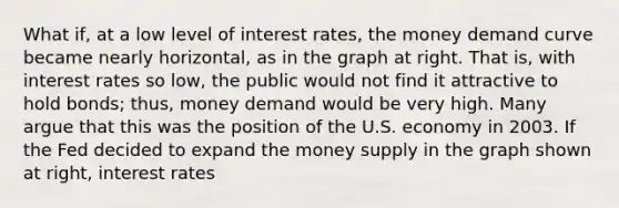 What​ if, at a low level of interest​ rates, the money demand curve became nearly​ horizontal, as in the graph at right. That​ is, with interest rates so​ low, the public would not find it attractive to hold​ bonds; thus, money demand would be very high. Many argue that this was the position of the U.S. economy in 2003. If the Fed decided to expand the money supply in the graph shown at​ right, interest rates