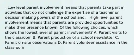 - Low level parent involvement means that parents take part in activities that do not challenge the expertise of a teacher or decision-making powers of the school and; - High-level parent involvement means that parents are provided opportunities to make their presence known. Of the following choices, which shows the lowest level of parent involvement? A. Parent visits to the classroom B. Parent production of a school newsletter C. Parent on-site observations D. Parent volunteer assistance in the classroom