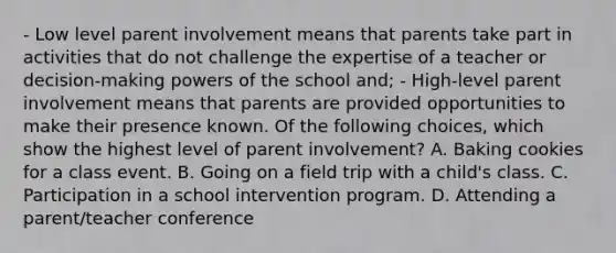 - Low level parent involvement means that parents take part in activities that do not challenge the expertise of a teacher or decision-making <a href='https://www.questionai.com/knowledge/kKSx9oT84t-powers-of' class='anchor-knowledge'>powers of</a> the school and; - High-level parent involvement means that parents are provided opportunities to make their presence known. Of the following choices, which show the highest level of parent involvement? A. Baking cookies for a class event. B. Going on a field trip with a child's class. C. Participation in a school intervention program. D. Attending a parent/teacher conference