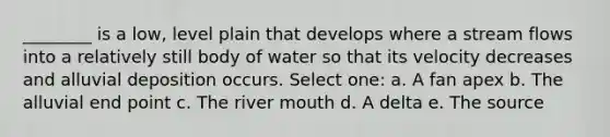 ________ is a low, level plain that develops where a stream flows into a relatively still body of water so that its velocity decreases and alluvial deposition occurs. Select one: a. A fan apex b. The alluvial end point c. The river mouth d. A delta e. The source