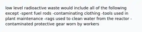 low level radioactive waste would include all of the following except -spent fuel rods -contaminating clothing -tools used in plant maintenance -rags used to clean water from the reactor -contaminated protective gear worn by workers