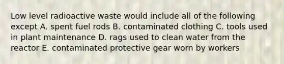 Low level radioactive waste would include all of the following except A. spent fuel rods B. contaminated clothing C. tools used in plant maintenance D. rags used to clean water from the reactor E. contaminated protective gear worn by workers