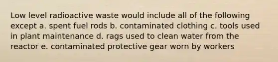 Low level radioactive waste would include all of the following except a. spent fuel rods b. contaminated clothing c. tools used in plant maintenance d. rags used to clean water from the reactor e. contaminated protective gear worn by workers