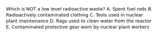 Which is NOT a low level radioactive waste? A. Spent fuel rods B. Radioactively contaminated clothing C. Tools used in nuclear plant maintenance D. Rags used to clean water from the reactor E. Contaminated protective gear worn by nuclear plant workers