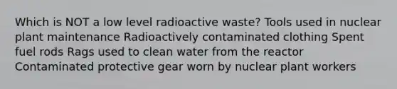 Which is NOT a low level radioactive waste? Tools used in nuclear plant maintenance Radioactively contaminated clothing Spent fuel rods Rags used to clean water from the reactor Contaminated protective gear worn by nuclear plant workers