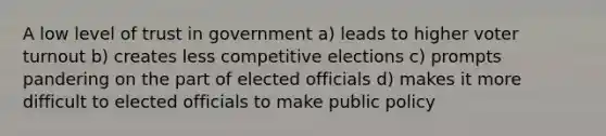 A low level of trust in government a) leads to higher voter turnout b) creates less competitive elections c) prompts pandering on the part of elected officials d) makes it more difficult to elected officials to make public policy