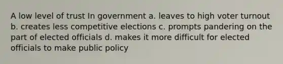 A low level of trust In government a. leaves to high voter turnout b. creates less competitive elections c. prompts pandering on the part of elected officials d. makes it more difficult for elected officials to make public policy