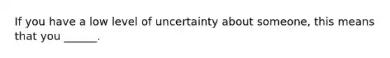 If you have a low level of uncertainty about someone, this means that you ______.