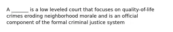 A _______ is a low leveled court that focuses on quality-of-life crimes eroding neighborhood morale and is an official component of the formal criminal justice system