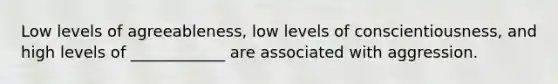 Low levels of agreeableness, low levels of conscientiousness, and high levels of ____________ are associated with aggression.