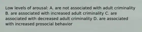 Low levels of arousal: A. are not associated with adult criminality B. are associated with increased adult criminality C. are associated with decreased adult criminality D. are associated with increased prosocial behavior