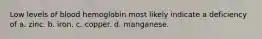 Low levels of blood hemoglobin most likely indicate a deficiency of a. zinc. b. iron. c. copper. d. manganese.