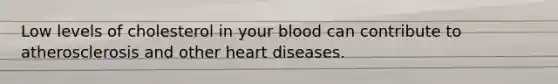 Low levels of cholesterol in your blood can contribute to atherosclerosis and other heart diseases.