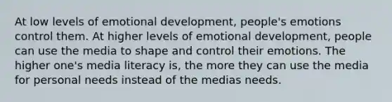 At low levels of emotional development, people's emotions control them. At higher levels of emotional development, people can use the media to shape and control their emotions. The higher one's media literacy is, the more they can use the media for personal needs instead of the medias needs.