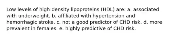 Low levels of high-density lipoproteins (HDL) are: a. associated with underweight. b. affiliated with hypertension and hemorrhagic stroke. c. not a good predictor of CHD risk. d. more prevalent in females. e. highly predictive of CHD risk.