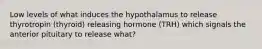 Low levels of what induces the hypothalamus to release thyrotropin (thyroid) releasing hormone (TRH) which signals the anterior pituitary to release what?