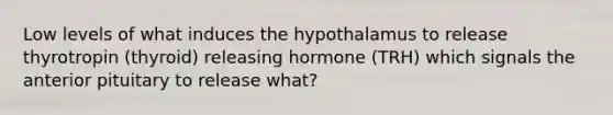 Low levels of what induces the hypothalamus to release thyrotropin (thyroid) releasing hormone (TRH) which signals the anterior pituitary to release what?